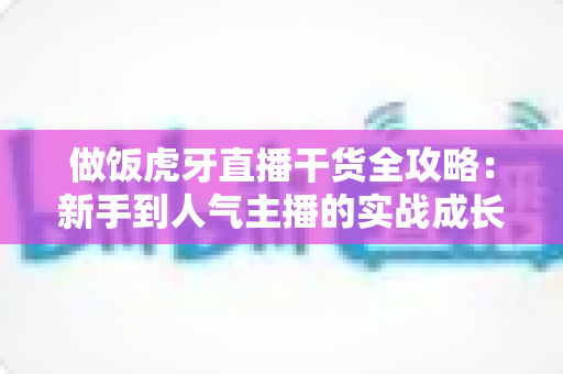 做饭虎牙直播干货全攻略:新手到人气主播的实战成长指南 做饭虎牙直播干货全攻略:新手到人气主播的实战成长指南