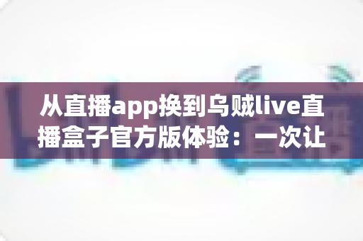 从直播app换到乌贼live直播盒子官方版体验：一次让客厅重新热闹起来的大屏升级