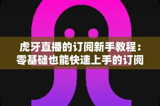 虎牙直播的订阅新手教程:零基础也能快速上手的订阅攻略与实用技巧大全 虎牙直播的订阅新手教程:零基础也能快速上手的订阅攻略与实用技巧大全