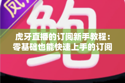 虎牙直播的订阅新手教程:零基础也能快速上手的订阅攻略与实用技巧大全 虎牙直播的订阅新手教程:零基础也能快速上手的订阅攻略与实用技巧大全