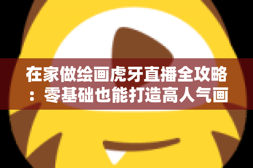 在家做绘画虎牙直播全攻略:零基础也能打造高人气画室直播间 在家做绘画虎牙直播全攻略:零基础也能打造高人气画室直播间
