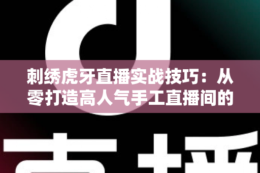 刺绣虎牙直播实战技巧:从零打造高人气手工直播间的完整指南 刺绣虎牙直播实战技巧:从零打造高人气手工直播间的完整指南