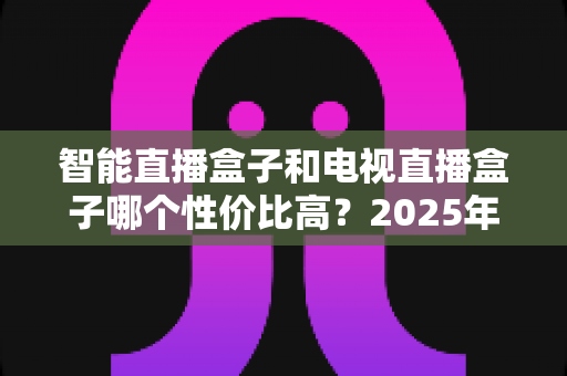 智能直播盒子和电视直播盒子哪个性价比高？2025年最全选购对比指南，帮你避开选购陷阱花对每一分钱