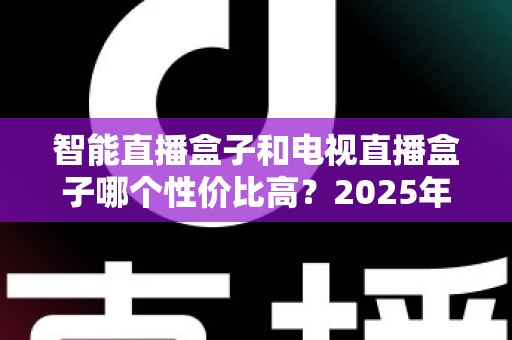 智能直播盒子和电视直播盒子哪个性价比高？2025年最全选购对比指南，帮你避开选购陷阱花对每一分钱