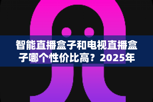 智能直播盒子和电视直播盒子哪个性价比高？2025年最全选购对比指南，帮你避开选购陷阱花对每一分钱
