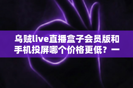 乌贼live直播盒子会员版和手机投屏哪个价格更低?一文看懂两种方案的全面成本对比 乌贼live直播盒子会员版和手机投屏哪个价格更低?一文看懂两种方案的全面成本对比