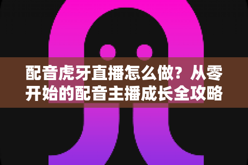 配音虎牙直播怎么做？从零开始的配音主播成长全攻略