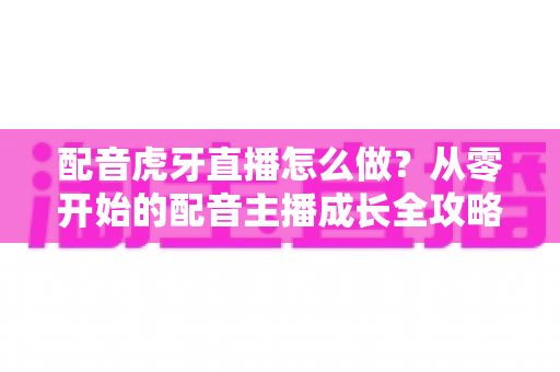 配音虎牙直播怎么做？从零开始的配音主播成长全攻略