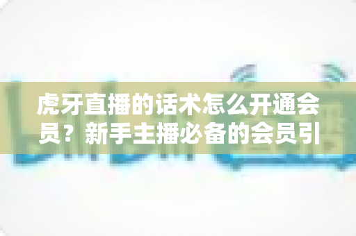 虎牙直播的话术怎么开通会员?新手主播必备的会员引导话术与开通流程全解析 虎牙直播的话术怎么开通会员?新手主播必备的会员引导话术与开通流程全解析