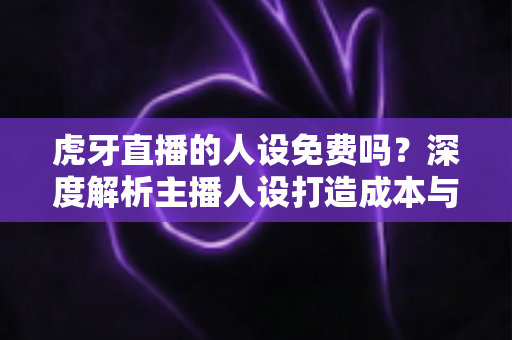 虎牙直播的人设免费吗?深度解析主播人设打造成本与免费实用技巧 虎牙直播的人设免费吗?深度解析主播人设打造成本与免费实用技巧