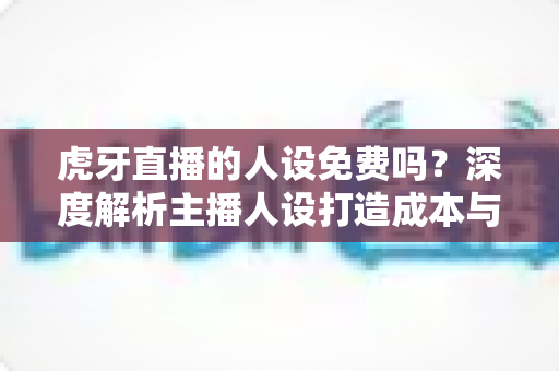 虎牙直播的人设免费吗?深度解析主播人设打造成本与免费实用技巧 虎牙直播的人设免费吗?深度解析主播人设打造成本与免费实用技巧