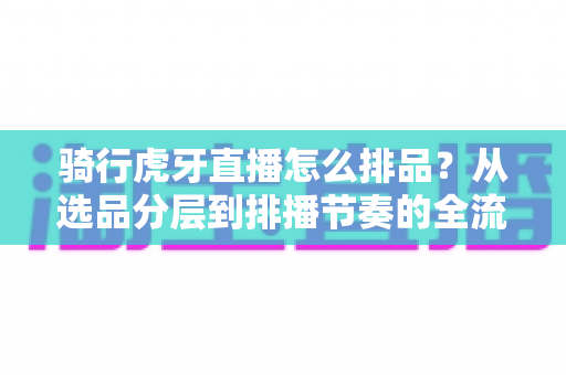 骑行虎牙直播怎么排品?从选品分层到排播节奏的全流程实战指南 骑行虎牙直播怎么排品?从选品分层到排播节奏的全流程实战指南