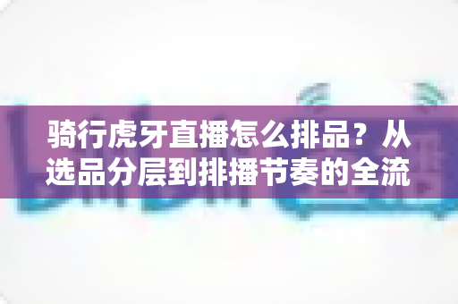 骑行虎牙直播怎么排品?从选品分层到排播节奏的全流程实战指南 骑行虎牙直播怎么排品?从选品分层到排播节奏的全流程实战指南