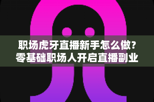 职场虎牙直播新手怎么做?零基础职场人开启直播副业的完整入门指南 职场虎牙直播新手怎么做?零基础职场人开启直播副业的完整入门指南