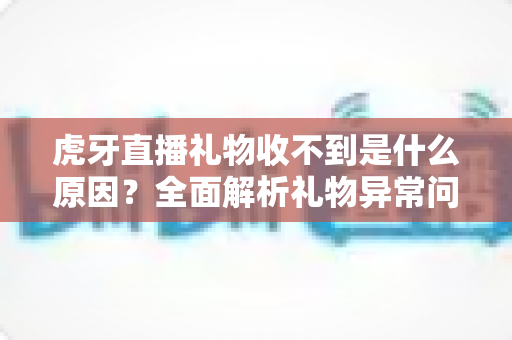 虎牙直播礼物收不到是什么原因？全面解析礼物异常问题与实用解决指南