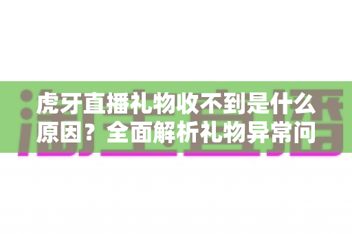 虎牙直播礼物收不到是什么原因？全面解析礼物异常问题与实用解决指南