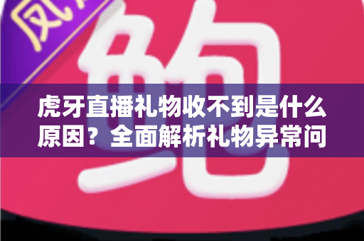 虎牙直播礼物收不到是什么原因？全面解析礼物异常问题与实用解决指南