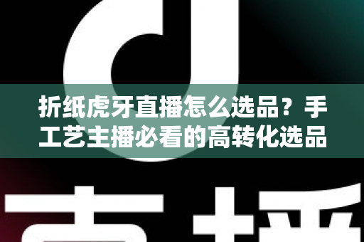 折纸虎牙直播怎么选品?手工艺主播必看的高转化选品实战指南 折纸虎牙直播怎么选品?手工艺主播必看的高转化选品实战指南