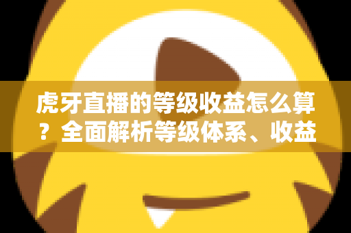 虎牙直播的等级收益怎么算?全面解析等级体系、收益规则与提升技巧 虎牙直播的等级收益怎么算?全面解析等级体系、收益规则与提升技巧