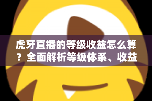 虎牙直播的等级收益怎么算?全面解析等级体系、收益规则与提升技巧 虎牙直播的等级收益怎么算?全面解析等级体系、收益规则与提升技巧