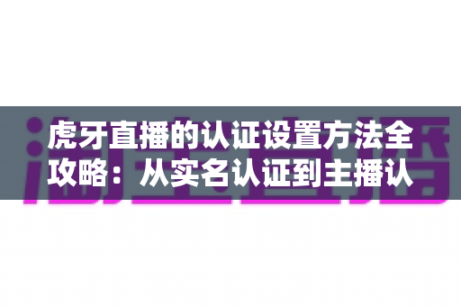 虎牙直播的认证设置方法全攻略:从实名认证到主播认证的完整操作指南 虎牙直播的认证设置方法全攻略:从实名认证到主播认证的完整操作指南