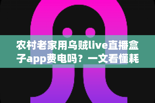 农村老家用乌贼live直播盒子app费电吗？一文看懂耗电真相与省电妙招