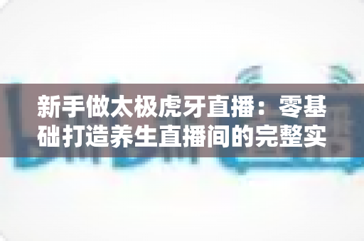 新手做太极虎牙直播：零基础打造养生直播间的完整实战指南