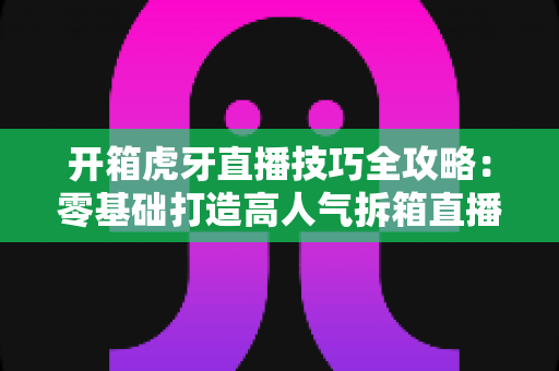 开箱虎牙直播技巧全攻略:零基础打造高人气拆箱直播间的实战指南 开箱虎牙直播技巧全攻略:零基础打造高人气拆箱直播间的实战指南