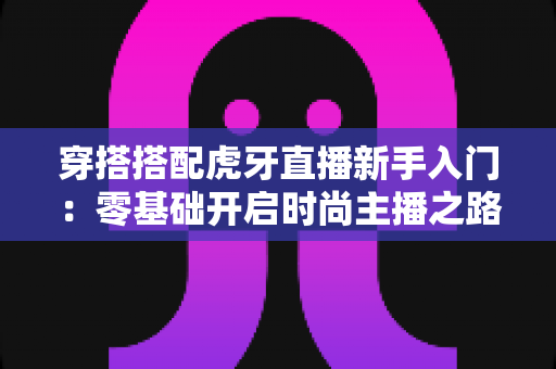 穿搭搭配虎牙直播新手入门:零基础开启时尚主播之路的完整指南 穿搭搭配虎牙直播新手入门:零基础开启时尚主播之路的完整指南