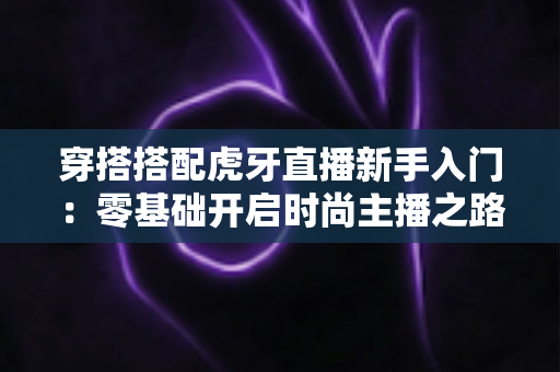 穿搭搭配虎牙直播新手入门:零基础开启时尚主播之路的完整指南 穿搭搭配虎牙直播新手入门:零基础开启时尚主播之路的完整指南