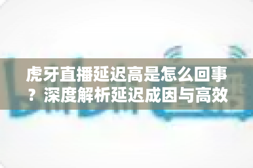 虎牙直播延迟高是怎么回事？深度解析延迟成因与高效解决方案全攻略