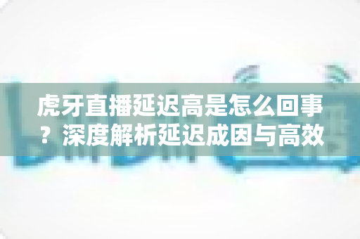 虎牙直播延迟高是怎么回事？深度解析延迟成因与高效解决方案全攻略