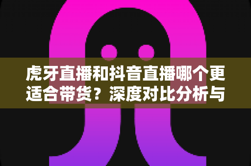 虎牙直播和抖音直播哪个更适合带货？深度对比分析与平台选择实战指南