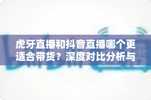 虎牙直播和抖音直播哪个更适合带货？深度对比分析与平台选择实战指南