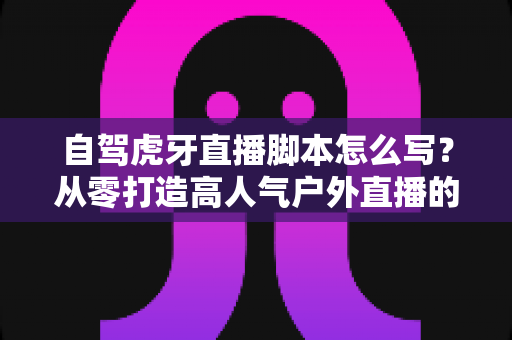 自驾虎牙直播脚本怎么写?从零打造高人气户外直播的完整实战指南 自驾虎牙直播脚本怎么写?从零打造高人气户外直播的完整实战指南