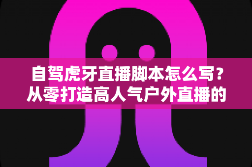 自驾虎牙直播脚本怎么写?从零打造高人气户外直播的完整实战指南 自驾虎牙直播脚本怎么写?从零打造高人气户外直播的完整实战指南
