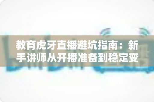 教育虎牙直播避坑指南：新手讲师从开播准备到稳定变现的全流程实战攻略