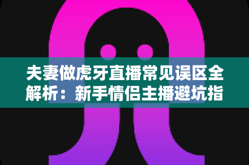 夫妻做虎牙直播常见误区全解析：新手情侣主播避坑指南，助你快速打造高人气直播间