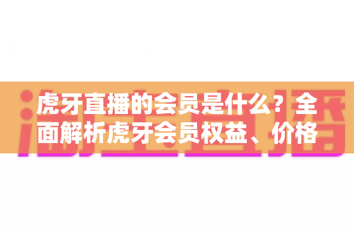 虎牙直播的会员是什么？全面解析虎牙会员权益、价格与开通指南，助你玩转直播平台