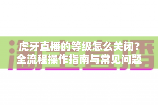 虎牙直播的等级怎么关闭?全流程操作指南与常见问题详解 虎牙直播的等级怎么关闭?全流程操作指南与常见问题详解