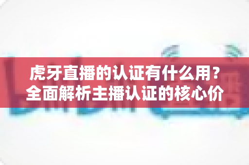 虎牙直播的认证有什么用?全面解析主播认证的核心价值与实用优势 虎牙直播的认证有什么用?全面解析主播认证的核心价值与实用优势