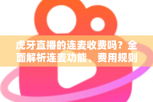 虎牙直播的连麦收费吗？全面解析连麦功能、费用规则与实用使用指南