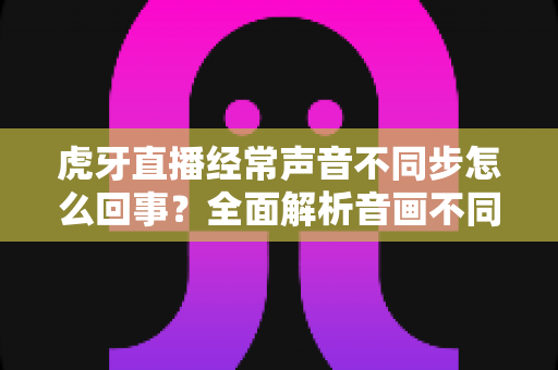 虎牙直播经常声音不同步怎么回事?全面解析音画不同步的原因与实用解决方法 虎牙直播经常声音不同步怎么回事?全面解析音画不同步的原因与实用解决方法