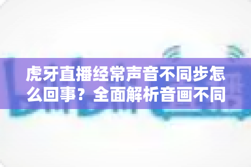 虎牙直播经常声音不同步怎么回事?全面解析音画不同步的原因与实用解决方法 虎牙直播经常声音不同步怎么回事?全面解析音画不同步的原因与实用解决方法