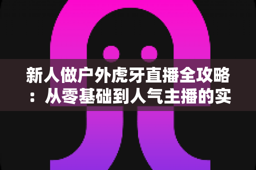 新人做户外虎牙直播全攻略：从零基础到人气主播的实用指南