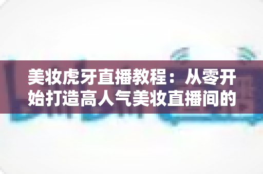 美妆虎牙直播教程:从零开始打造高人气美妆直播间的完整实战指南 美妆虎牙直播教程:从零开始打造高人气美妆直播间的完整实战指南