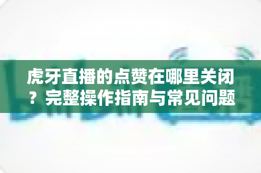 虎牙直播的点赞在哪里关闭?完整操作指南与常见问题详解 虎牙直播的点赞在哪里关闭?完整操作指南与常见问题详解