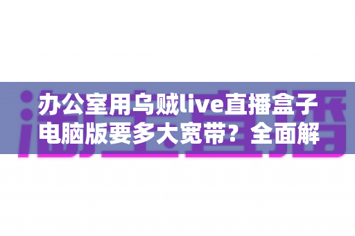 办公室用乌贼live直播盒子电脑版要多大宽带?全面解析带宽需求与网络优化方案 办公室用乌贼live直播盒子电脑版要多大宽带?全面解析带宽需求与网络优化方案