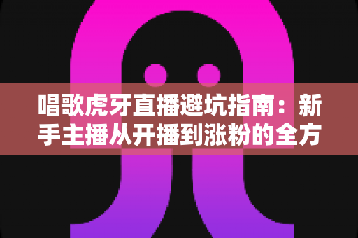 唱歌虎牙直播避坑指南：新手主播从开播到涨粉的全方位避雷手册