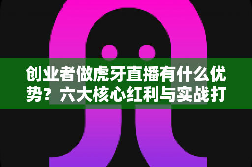 创业者做虎牙直播有什么优势?六大核心红利与实战打法全解析 创业者做虎牙直播有什么优势?六大核心红利与实战打法全解析